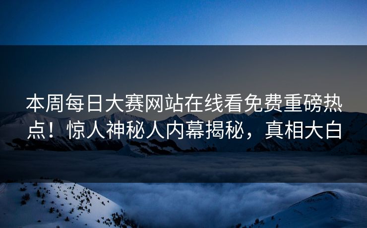 本周每日大赛网站在线看免费重磅热点！惊人神秘人内幕揭秘，真相大白