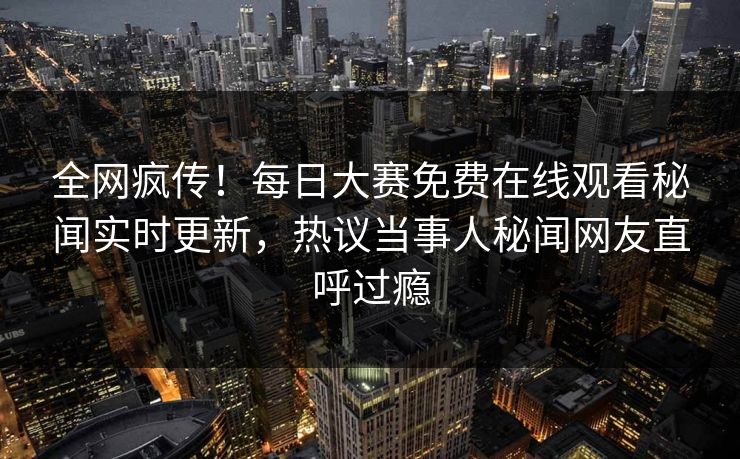 全网疯传！每日大赛免费在线观看秘闻实时更新，热议当事人秘闻网友直呼过瘾