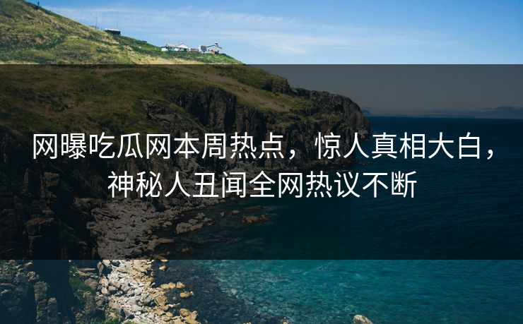 网曝吃瓜网本周热点，惊人真相大白，神秘人丑闻全网热议不断