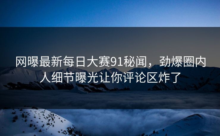 网曝最新每日大赛91秘闻，劲爆圈内人细节曝光让你评论区炸了