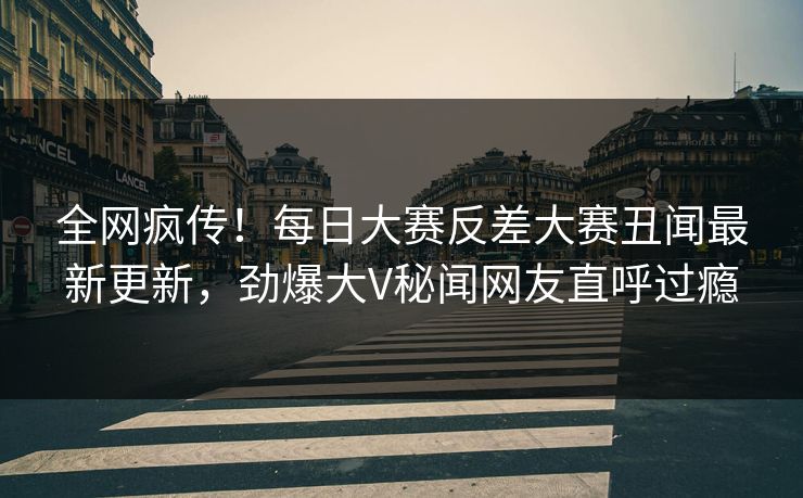 全网疯传！每日大赛反差大赛丑闻最新更新，劲爆大V秘闻网友直呼过瘾