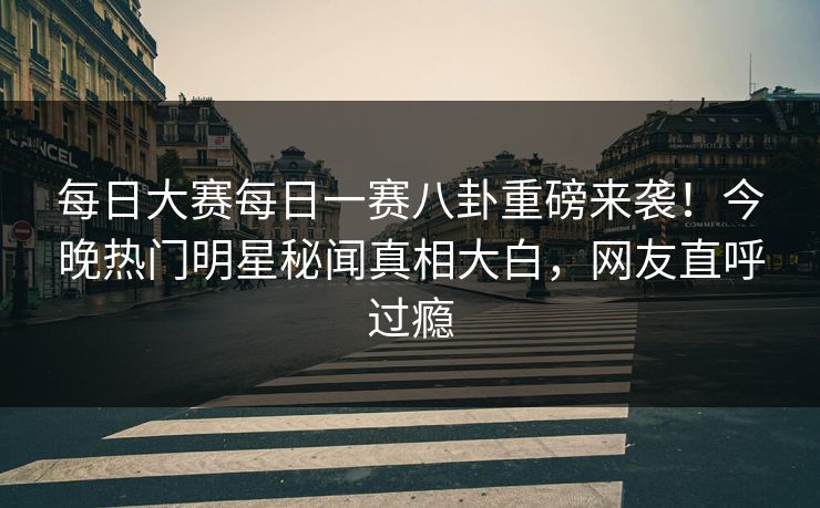 每日大赛每日一赛八卦重磅来袭！今晚热门明星秘闻真相大白，网友直呼过瘾