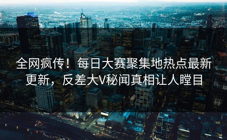 全网疯传！每日大赛聚集地热点最新更新，反差大V秘闻真相让人瞠目