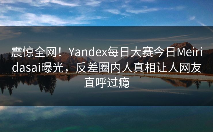 震惊全网！Yandex每日大赛今日Meiridasai曝光，反差圈内人真相让人网友直呼过瘾