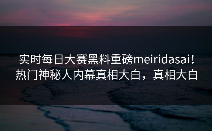 实时每日大赛黑料重磅meiridasai！热门神秘人内幕真相大白，真相大白