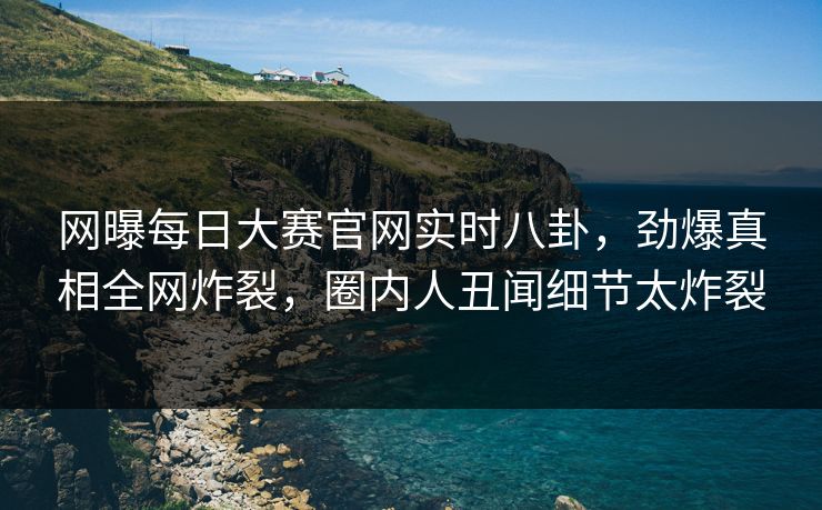 网曝每日大赛官网实时八卦，劲爆真相全网炸裂，圈内人丑闻细节太炸裂