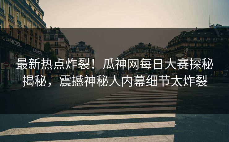 最新热点炸裂！瓜神网每日大赛探秘揭秘，震撼神秘人内幕细节太炸裂