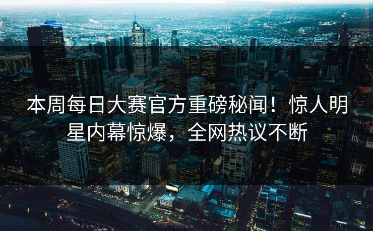 本周每日大赛官方重磅秘闻！惊人明星内幕惊爆，全网热议不断