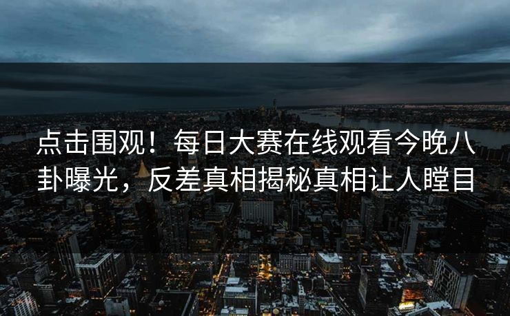 点击围观！每日大赛在线观看今晚八卦曝光，反差真相揭秘真相让人瞠目