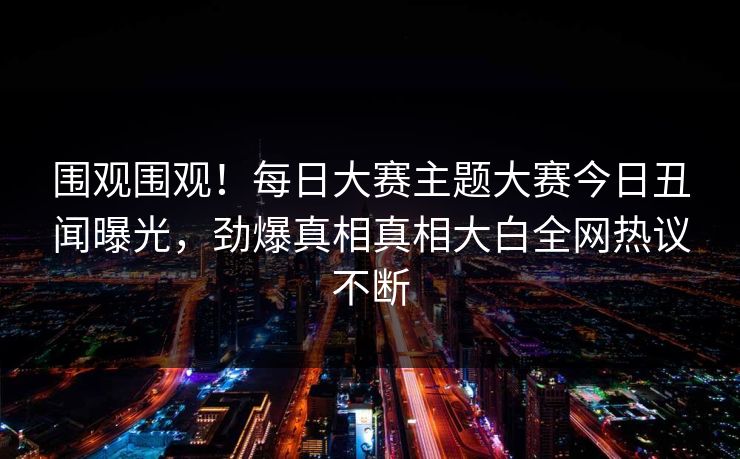 围观围观！每日大赛主题大赛今日丑闻曝光，劲爆真相真相大白全网热议不断