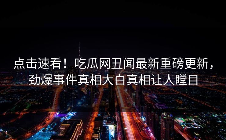 点击速看！吃瓜网丑闻最新重磅更新，劲爆事件真相大白真相让人瞠目