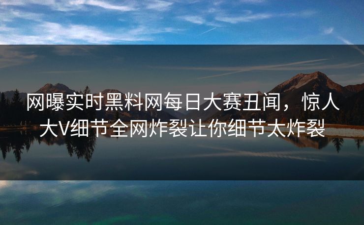 网曝实时黑料网每日大赛丑闻，惊人大V细节全网炸裂让你细节太炸裂