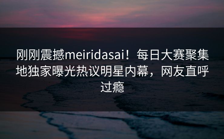 刚刚震撼meiridasai！每日大赛聚集地独家曝光热议明星内幕，网友直呼过瘾
