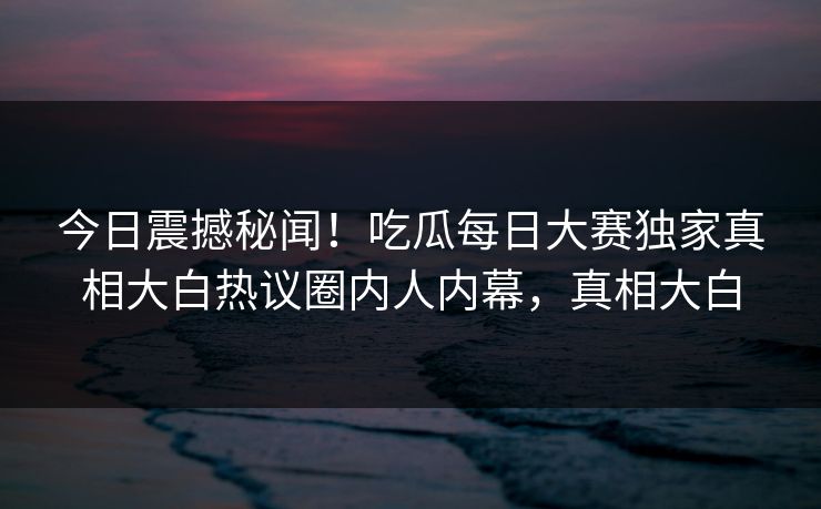 今日震撼秘闻！吃瓜每日大赛独家真相大白热议圈内人内幕，真相大白