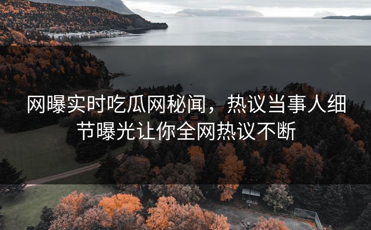 网曝实时吃瓜网秘闻，热议当事人细节曝光让你全网热议不断