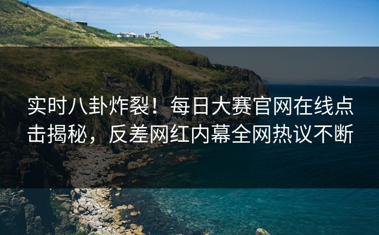 实时八卦炸裂！每日大赛官网在线点击揭秘，反差网红内幕全网热议不断