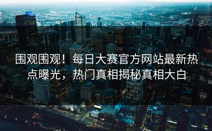 围观围观！每日大赛官方网站最新热点曝光，热门真相揭秘真相大白