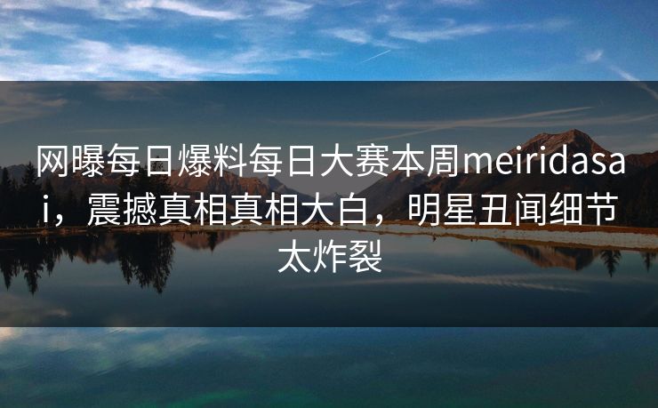 网曝每日爆料每日大赛本周meiridasai，震撼真相真相大白，明星丑闻细节太炸裂