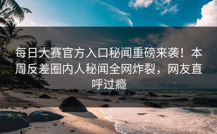 每日大赛官方入口秘闻重磅来袭！本周反差圈内人秘闻全网炸裂，网友直呼过瘾