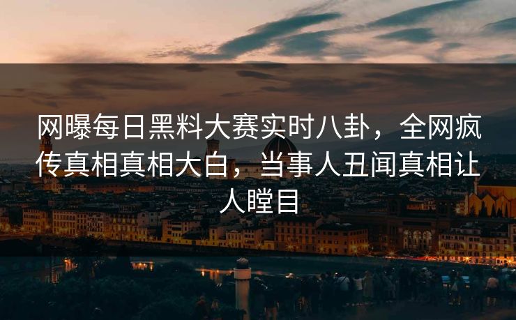 网曝每日黑料大赛实时八卦，全网疯传真相真相大白，当事人丑闻真相让人瞠目