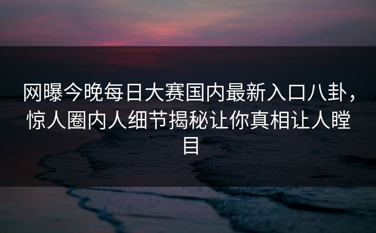 网曝今晚每日大赛国内最新入口八卦，惊人圈内人细节揭秘让你真相让人瞠目