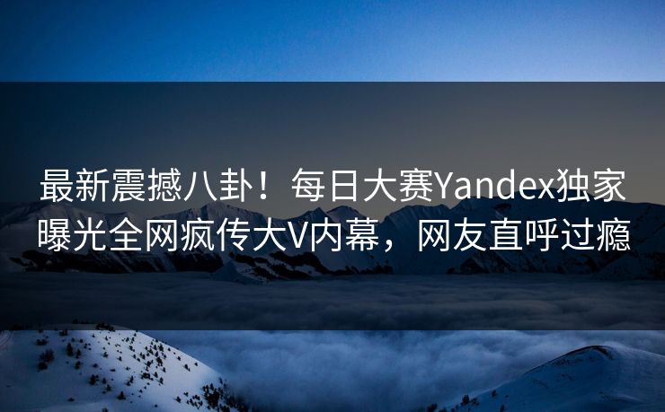 最新震撼八卦！每日大赛Yandex独家曝光全网疯传大V内幕，网友直呼过瘾