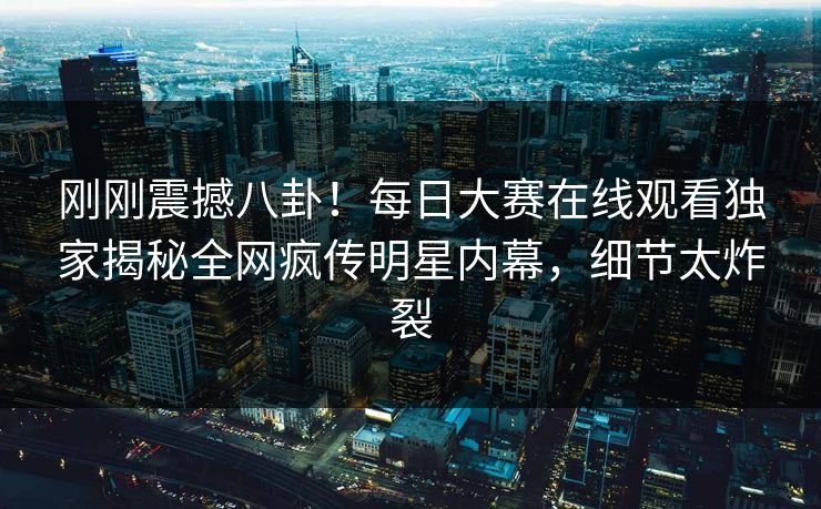 刚刚震撼八卦！每日大赛在线观看独家揭秘全网疯传明星内幕，细节太炸裂
