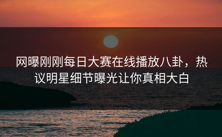 网曝刚刚每日大赛在线播放八卦，热议明星细节曝光让你真相大白