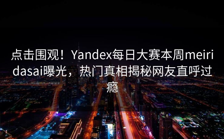 点击围观！Yandex每日大赛本周meiridasai曝光，热门真相揭秘网友直呼过瘾