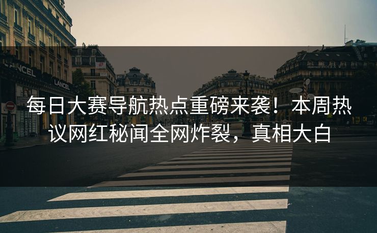 每日大赛导航热点重磅来袭！本周热议网红秘闻全网炸裂，真相大白