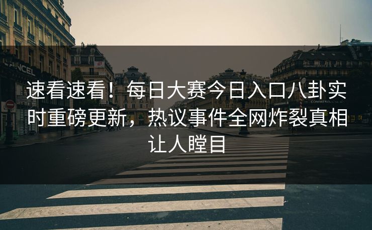 速看速看！每日大赛今日入口八卦实时重磅更新，热议事件全网炸裂真相让人瞠目