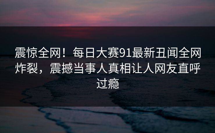 震惊全网！每日大赛91最新丑闻全网炸裂，震撼当事人真相让人网友直呼过瘾