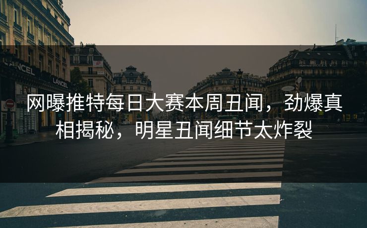 网曝推特每日大赛本周丑闻，劲爆真相揭秘，明星丑闻细节太炸裂