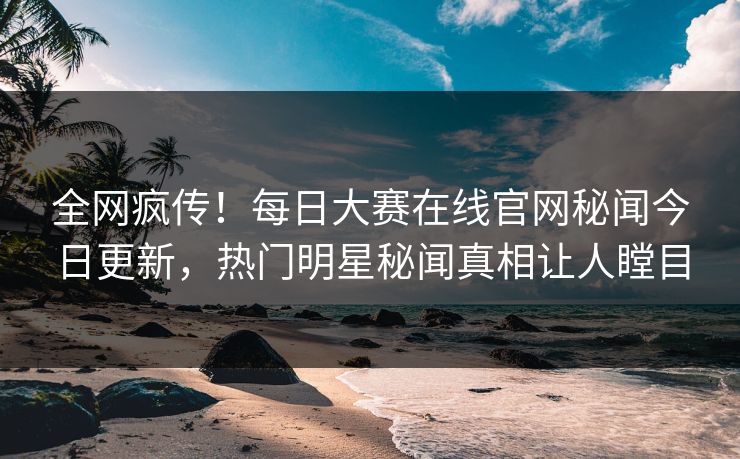 全网疯传！每日大赛在线官网秘闻今日更新，热门明星秘闻真相让人瞠目