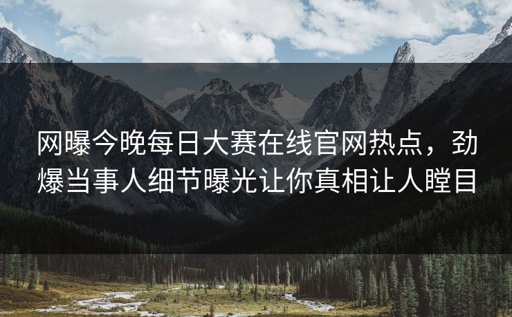 网曝今晚每日大赛在线官网热点，劲爆当事人细节曝光让你真相让人瞠目