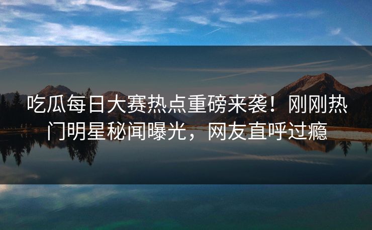 吃瓜每日大赛热点重磅来袭！刚刚热门明星秘闻曝光，网友直呼过瘾