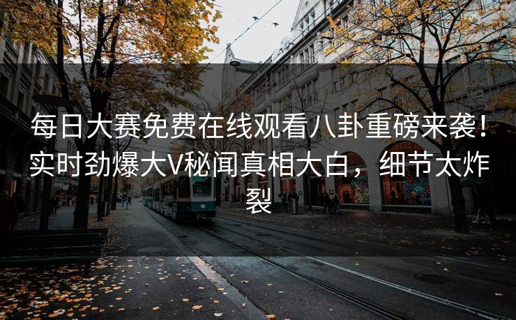 每日大赛免费在线观看八卦重磅来袭！实时劲爆大V秘闻真相大白，细节太炸裂