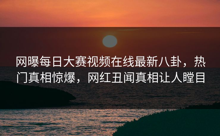网曝每日大赛视频在线最新八卦，热门真相惊爆，网红丑闻真相让人瞠目