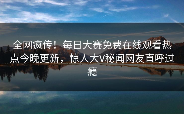 全网疯传！每日大赛免费在线观看热点今晚更新，惊人大V秘闻网友直呼过瘾