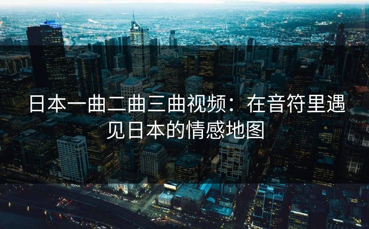 日本一曲二曲三曲视频：在音符里遇见日本的情感地图