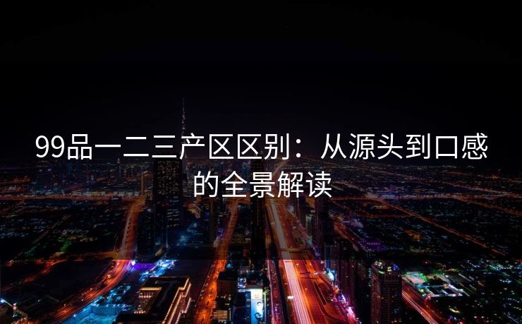 99品一二三产区区别：从源头到口感的全景解读