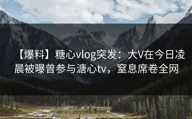 【爆料】糖心vlog突发：大V在今日凌晨被曝曾参与溏心tv，窒息席卷全网