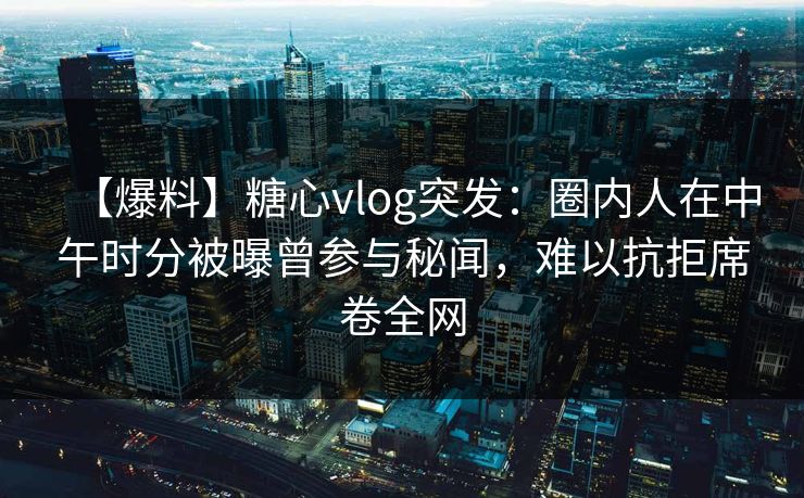 【爆料】糖心vlog突发：圈内人在中午时分被曝曾参与秘闻，难以抗拒席卷全网