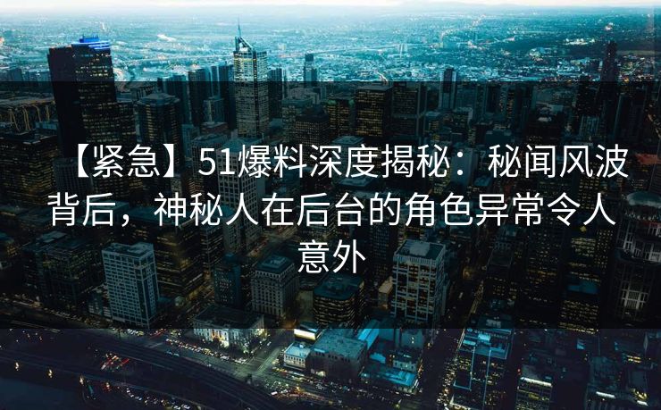 【紧急】51爆料深度揭秘：秘闻风波背后，神秘人在后台的角色异常令人意外