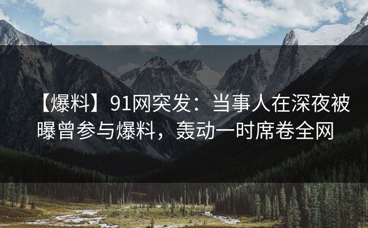 【爆料】91网突发：当事人在深夜被曝曾参与爆料，轰动一时席卷全网