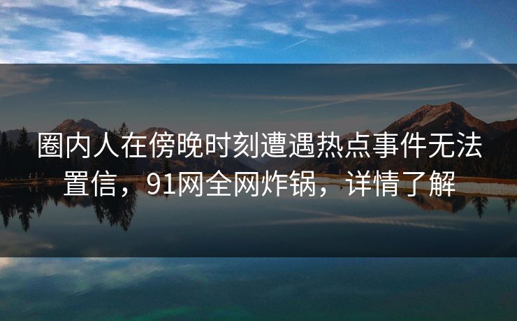 圈内人在傍晚时刻遭遇热点事件无法置信，91网全网炸锅，详情了解