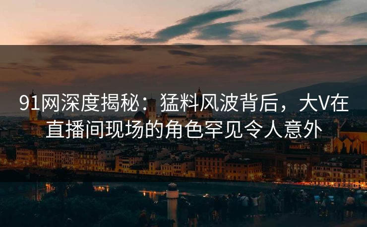 91网深度揭秘：猛料风波背后，大V在直播间现场的角色罕见令人意外