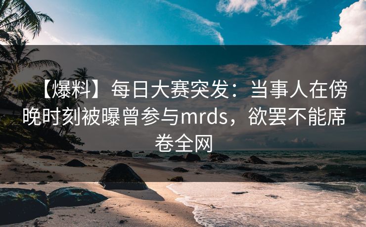 【爆料】每日大赛突发：当事人在傍晚时刻被曝曾参与mrds，欲罢不能席卷全网