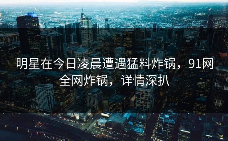 明星在今日凌晨遭遇猛料炸锅，91网全网炸锅，详情深扒