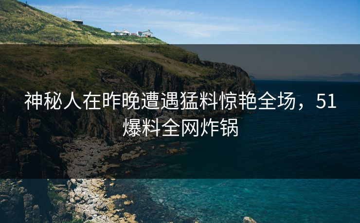 神秘人在昨晚遭遇猛料惊艳全场，51爆料全网炸锅